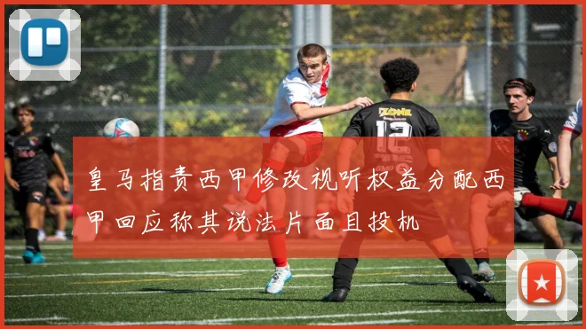 皇马指责西甲修改视听权益分配西甲回应称其说法片面且投机