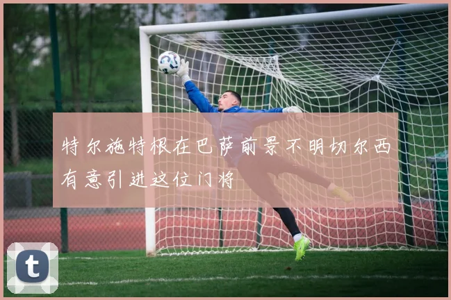 特尔施特根在巴萨前景不明切尔西有意引进这位门将