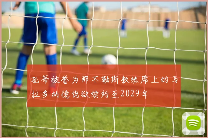 孔蒂被誉为那不勒斯教练席上的马拉多纳德佬欲续约至2029年
