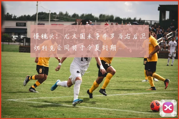 慢镜头：尤文国米争夺罗马右后卫切利克合同将于今夏到期