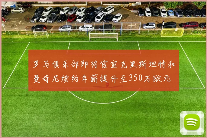 罗马俱乐部即将官宣克里斯坦特和曼奇尼续约年薪提升至350万欧元