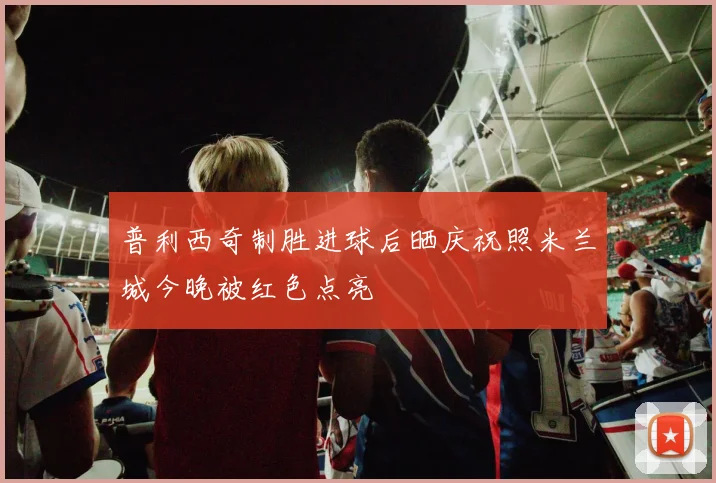 普利西奇制胜进球后晒庆祝照米兰城今晚被红色点亮