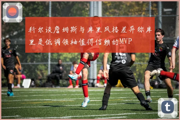 科尔谈詹姆斯与库里风格差异称库里是低调领袖值得信赖的MVP