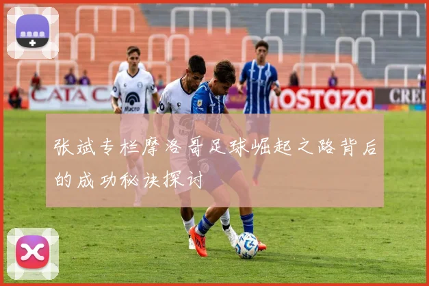 张斌专栏摩洛哥足球崛起之路背后的成功秘诀探讨