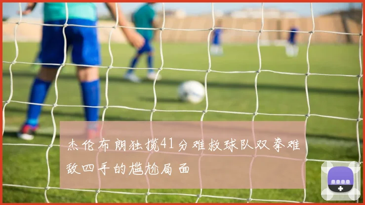 杰伦布朗独揽41分难救球队双拳难敌四手的尴尬局面