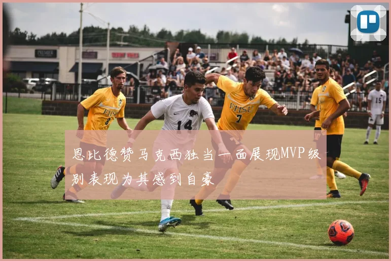 恩比德赞马克西独当一面展现MVP级别表现为其感到自豪
