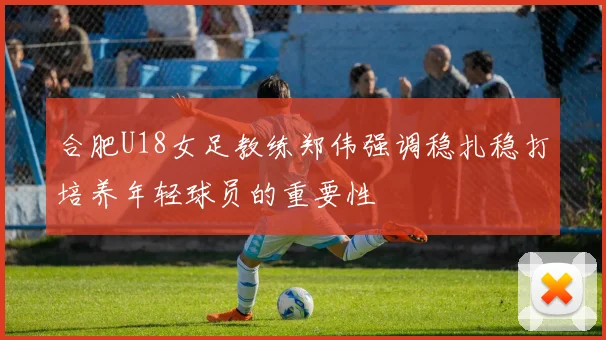 合肥U18女足教练郑伟强调稳扎稳打培养年轻球员的重要性