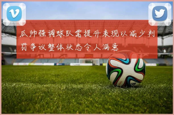 瓜帅强调球队需提升表现以减少判罚争议整体状态令人满意