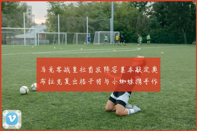 马竞客战皇社首发阵容基本敲定奥布拉克复出格子将与小蜘蛛携手作战