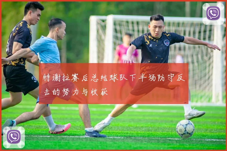 特谢拉赛后总结球队下半场防守反击的努力与收获
