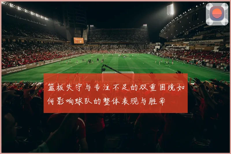 篮板失守与专注不足的双重困境如何影响球队的整体表现与胜率