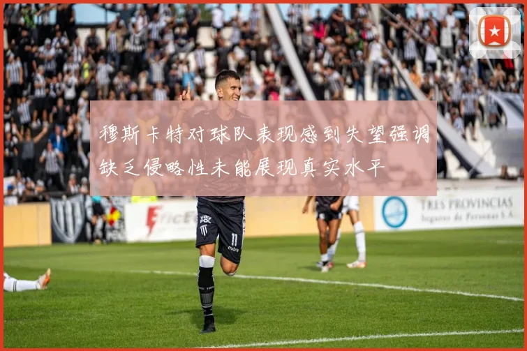 穆斯卡特对球队表现感到失望强调缺乏侵略性未能展现真实水平
