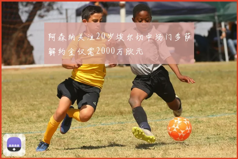 阿森纳关注20岁埃尔切中场门多萨解约金仅需2000万欧元