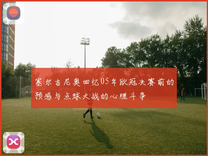塞尔吉尼奥回忆05年欧冠决赛前的预感与点球大战的心理斗争