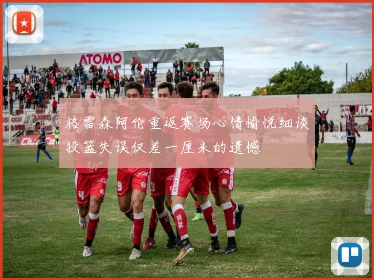 格雷森阿伦重返赛场心情愉悦细谈投篮失误仅差一厘米的遗憾