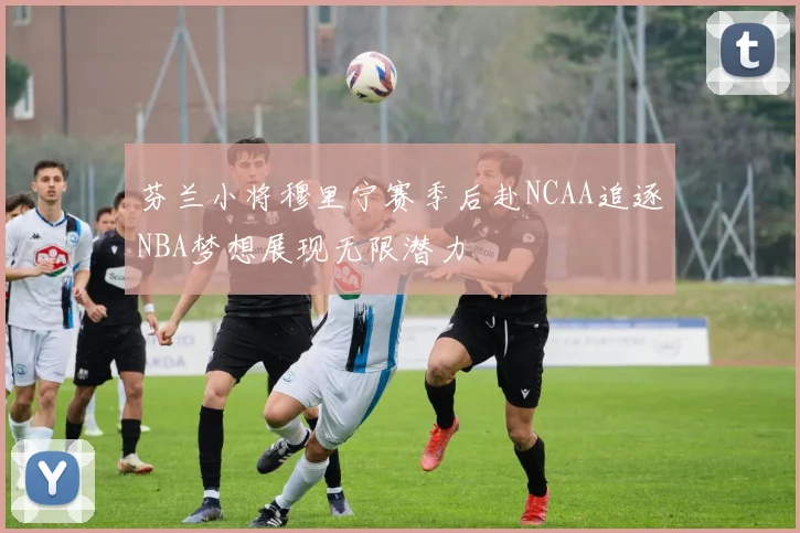 芬兰小将穆里宁赛季后赴NCAA追逐NBA梦想展现无限潜力