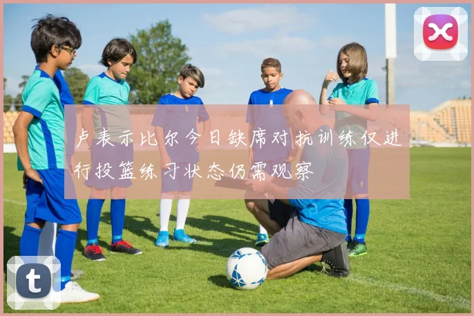 卢表示比尔今日缺席对抗训练仅进行投篮练习状态仍需观察