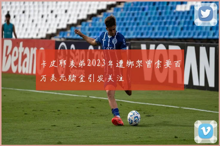 卡皮耶表弟2023年遭绑架曾索要百万美元赎金引发关注