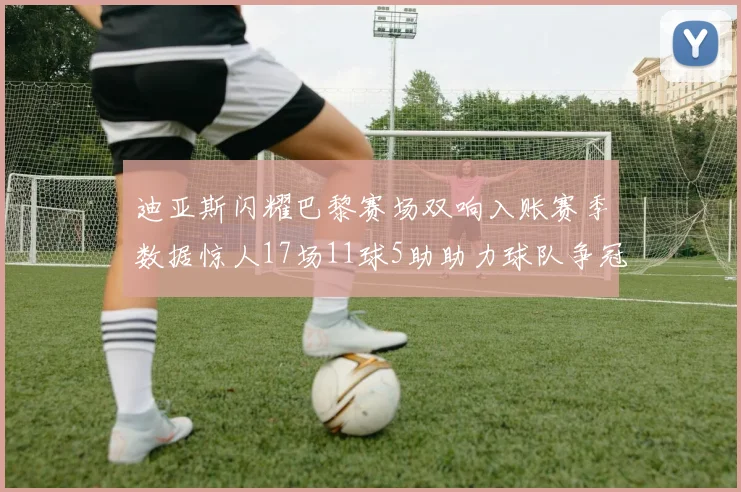 迪亚斯闪耀巴黎赛场双响入账赛季数据惊人17场11球5助助力球队争冠