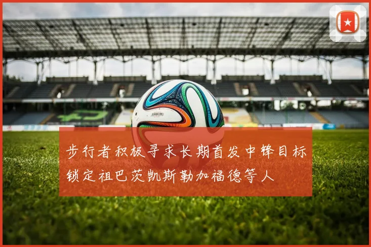步行者积极寻求长期首发中锋目标锁定祖巴茨凯斯勒加福德等人
