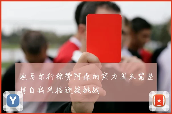 迪马尔科称赞阿森纳实力国米需坚持自我风格迎接挑战