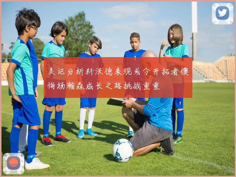美记分析科沃德表现或令开拓者懊悔杨瀚森成长之路挑战重重