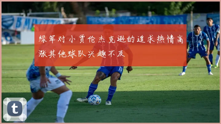 绿军对小贾伦杰克逊的追求热情高涨其他球队兴趣不及