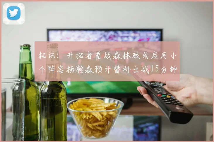 拓记：开拓者首战森林狼或启用小个阵容杨瀚森预计替补出战15分钟