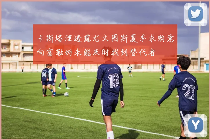 卡斯塔涅透露尤文图斯夏季求购意向富勒姆未能及时找到替代者