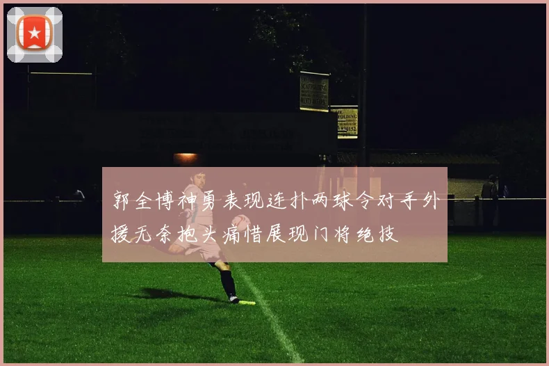 郭全博神勇表现连扑两球令对手外援无奈抱头痛惜展现门将绝技
