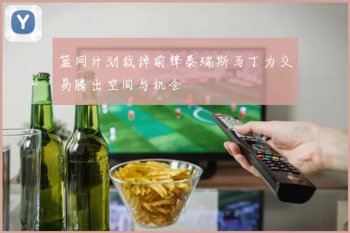 篮网计划裁掉前锋泰瑞斯马丁为交易腾出空间与机会
