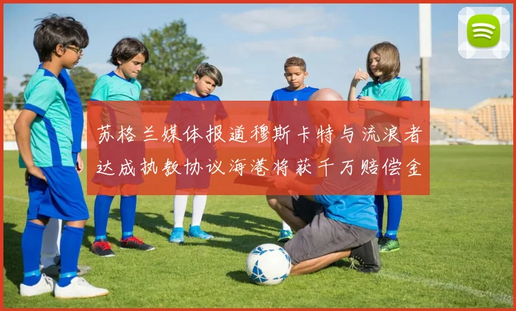 苏格兰媒体报道穆斯卡特与流浪者达成执教协议海港将获千万赔偿金